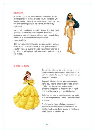 6
Pocahontas
Quizás es la princesa Disney que más difiera del resto.
Los rasgos físicos son los propios de una indígena y no
de la mujer occidental que estamos acostumbrados a
ver (aunque al igual que las demás, es esbelta y
estilizada).
Pocahontas podría ser el reflejo de un alma libre (nada
que ver con la situación doméstica de las dos
anteriores), dulzura, belleza, alegría y un incondicional
amor por la naturaleza son sus principales
características.
Otro punto de diferencia con las anteriores es que en
este caso no se enamora de un príncipe, sino de un
capitán inglés al cual pretende transmitir el valor de la
igualdad y del respeto por la naturaleza y el mundo que
nos rodea.
La Bella y la Bestia
Como no podía ser de otra manera y, como
su propio nombre indica, la protagonista de
La Bella y la Bestia es una mujer dulce, alegre
y de gran belleza.
Su principal característica es el amor que
tiene a su padre, ofreciéndole todo tipo de
cuidados mientras este se encuentra
enfermo y llegando a ofrecerse en su lugar
como prisionera de una horrible bestia.
Dejando de lado lo superficial, nos transmite
el valor de que la verdadera belleza está en
el interior.
El príncipe de esta historia es un apuesto
joven que fue hechizado y convertido en
bestia. Finalmente, Bella rompe el hechizo y
viven felices para siempre.
 