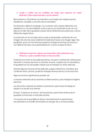 7
 ¿Cuál o cuáles son los modelos de mujer que subyace en cada
película? ¿Han evolucionado o son lo mismo?
Blancanieves y Cenicienta nos trasmiten una imagen de mujeres buenas,
obedientes, sensibles y amantes de la naturaleza.
Pocahontas y Bella sin embargo, nos muestran otros valores diferentes a la
obediencia y a la servicialidad, pues lo que se nos pretende hacer ver con
ellas es el valor de la igualdad a pesar de las diferentes procedencias o de los
diferentes rasgos físicos.
La evolución en el concepto de la mujer es apreciable, partiendo de una
imagen de ama de casa totalmente tradicional hacia una imagen algo más
igualitaria, pues con Pocahontas podemos trabajar el rechazo al racismo y
con Bella el rechazo a la superficialidad en cuanto al aspecto físico.
 Reflexiona sobre los valores que transmiten estas películas a los
niños/as, y qué se podría hacer en las escuelas.
Podemos encontrar en las películas Disney una gran cantidad de valores para
transmitir a nuestros alumnos: la amistad, el amor y respeto por la naturaleza y
la igualdad son los principales valores que se trabajan en estas películas.
Usando algunas escenas de las películas, juegos interactivos o los libros que
contienen estos cuentos, podemos trabajar diversos temas con los alumnos.
Algunas escenas significativas pueden ser:
La escena del baño de los enanitos en Blancanieves, para trabajar la higiene
personal.
Los ratoncitos cosiendo el vestido a Cenicienta, para tratar el trabajo en
equipo y la ayuda a los demás.
El tema “Colores en el viento” de Pocahontas, para tratar el tema de la
igualdad y el rechazo a actitudes racistas.
Y la escena en la que Bella se ofrece voluntariamente a permanecer
secuestrada en el castillo de la bestia en el lugar de su anciano padre.
 