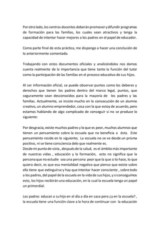 Porotro lado, los centros docentes deberán promoverydifundir programas
de formación para las familias, los cuales sean atractivos y tenga la
capacidad de intentar hacer mejores a los padres en el papel de educador.
Como parte final de esta práctica, me dispongo a hacer una conclusión de
lo anteriormente comentado.
Trabajando con estos documentos oficiales y analizándolos nos damos
cuenta realmente de la importancia que tiene tanto la función del tutor
como la participación de las familias en el proceso educativo de sus hijos.
Al ser información oficial, se puede observar puntos como los deberes y
derechos que tienen los padres dentro del marco legal, puntos, que
seguramente sean desconocidos para la mayoría de los padres y las
familias. Actualmente, se insiste mucho en la consecución de un alumno
creativo, un alumno emprendedor, cosa con la que estoy de acuerdo, pero
estamos hablando de algo complicado de conseguir si no se produce lo
siguiente:
Por desgracia, existe muchos padres y lo que es peor, muchos alumnos que
tienen un pensamiento sobre la escuela que no beneficia a ésta. Este
pensamiento reside en lo siguiente; La escuela no se ve desde un prisma
positivo, ni se tiene consciencia delo que realmente es.
Desdemi punto de vista , despuésde la salud, es el ámbito más importante
de nuestras vidas , educación y la formación, esto no significa que la
persona que no estudie sea una persona peor que la que si lo hace, lo que
quiero decir, es que esa mentalidad negativa que pienso que existe sobre
ella tiene que extinguirse y hay que intentar hacer consciente , sobretodo
a los padres,del papel dela escuela en la vida de sushijos,y siconseguimos
esto, los hijos recibirán una educación, en la cual la escuela tenga un papel
un primordial.
Los padres educan a su hijo en el día a día en casa pero ¿y en la escuela? ,
la escuela tiene una función clave a la hora de continuar con la educación
 