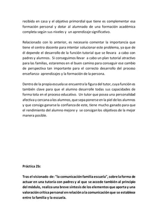 recibida en casa y el objetivo primordial que tiene es complementar esa
formación personal y dotar al alumnado de una formación académica
completa según sus niveles y un aprendizaje significativo.
Relacionado con lo anterior, es necesario comentar la importancia que
tiene el centro docente para intentar solucionar este problema, ya que de
él depende el desarrollo de la función tutorial que se llevara a cabo con
padres y alumnos. Si conseguimos llevar a cabo un plan tutorial atractivo
para las familias, estaremos en el buen camino para conseguir ese cambio
de perspectiva tan importante para el correcto desarrollo del proceso
enseñanza- aprendizajes y la formación de la persona.
Dentro de la propia escuela se encuentra la figura del tutor, cuya función es
también clave para que el alumno desarrolle todas sus capacidades de
forma tota en el proceso educativo. Un tutor que posea una personalidad
afectiva y cercana a los alumnos,quesepa ponerseen la piel delos alumnos
y que consiga ganarsela confianza de este, tiene mucho ganado para que
el rendimiento del alumno mejore y se consigan los objetivos de la mejor
manera posible.
Práctica 2b:
Tras el visionado de: "la comunicaciónfamiliaescuela",sobrelaforma de
actuar en una tutoría con padres y al que se accede también al principio
del módulo, realizauna breve síntesis de los elementos que aportay una
valoracióncríticapersonal enrelaciónalacomunicaciónque se establece
entre la familia y la escuela.
 