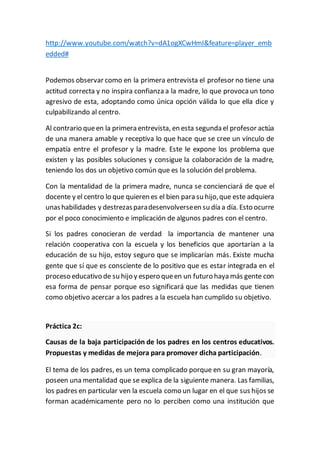 http://www.youtube.com/watch?v=dA1ogXCwHmI&feature=player_emb
edded#
Podemos observar como en la primera entrevista el profesor no tiene una
actitud correcta y no inspira confianza a la madre, lo que provoca un tono
agresivo de esta, adoptando como única opción válida lo que ella dice y
culpabilizando al centro.
Al contrario queen la primera entrevista, en esta segunda el profesor actúa
de una manera amable y receptiva lo que hace que se cree un vínculo de
empatía entre el profesor y la madre. Este le expone los problema que
existen y las posibles soluciones y consigue la colaboración de la madre,
teniendo los dos un objetivo común que es la solución del problema.
Con la mentalidad de la primera madre, nunca se concienciará de que el
docente y el centro lo que quieren es el bien para su hijo,que este adquiera
unashabilidades y destrezasparadesenvolverseen su día a día. Esto ocurre
por el poco conocimiento e implicación de algunos padres con el centro.
Si los padres conocieran de verdad la importancia de mantener una
relación cooperativa con la escuela y los beneficios que aportarían a la
educación de su hijo, estoy seguro que se implicarían más. Existe mucha
gente que sí que es consciente de lo positivo que es estar integrada en el
proceso educativo de su hijo y espero queen un futuro haya más gente con
esa forma de pensar porque eso significará que las medidas que tienen
como objetivo acercar a los padres a la escuela han cumplido su objetivo.
Práctica 2c:
Causas de la baja participación de los padres en los centros educativos.
Propuestas y medidas de mejora para promover dicha participación.
El tema de los padres, es un tema complicado porque en su gran mayoría,
poseen una mentalidad que se explica de la siguiente manera. Las familias,
los padres en particular ven la escuela como un lugar en el que sus hijos se
forman académicamente pero no lo perciben como una institución que
 