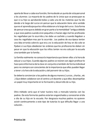 apartede llevar a cabo esa función, formadesdeun punto de vistapersonal
a los alumnos .La mayoría de los padres de lo único que se preocupan es
que si su hijo va aprobando todas y cada una de las materias que ha ido
dando a lo largo del curso sin pensar que la educación tiene otro sentido
quees el aprendizajequelos niñoselaboran a lo largo del curso. Esta forma
de pensarcreo quees debida en gran partea la mentalidad “antigua debido
a que esos padres cuando eran pequeños si hacían algo mal los profesores
les regañaban por lo ocurrido y les daba un cachete y cuando llegaban a
casa les regañaban mas por lo ocurrido . Los padres de esa época tenían
una idea erronéa sobrelo que era y es la educación de hoy en día solo se
fijaban si sus hijos obedecían las ordenes que los profesores les daban sin
pesar en que la educación que los niños tenían no era solo por la escuela
sino también por la familia .
La familia realmente no conocela importancia que tienen ellos a la hora de
educar a sus hijos. Cuando algunos padres se reúnen con algún profesor lo
hace para informarsedela clase en conjunto o también de forma individual
pero no siempreson conscientes de la importancia que ellos pueden llegar
a tener a la hora de la educación y del porvenir de su hijos.
Se debería concienciar a los padres dealguna manera ( cursos , charlas , etc
.) Que deben colaborar con el centro y el docente y que ellos desempeñan
un papel muy importante en la formación y desarrollo de su hijo.
Otro método sería que el tutor tuviera más a menudo tutorías con los
padres. De esta forma los padres estarían enganchados y conocerían el día
a día de su hijo en la escuela. Por desgracia muchos padres no quieren
asistir continuamente a este tipo de tutorías lo que dificulta llegar a una
solución .
Práctica 2d:
 