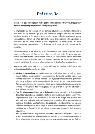 Práctica 3c
Causas de la baja participación de los padres en los centros educativos. Propuestas y
medidas de mejora para promover dicha participación.
La implicación de los padres en los centros educativos en fundamental para la
educación de los alumnos, ya que una formación integral del niño se produce
mediante una educación conjunta entre las dos partes. La familia es el primer agente
socializador que tienen los niños, por tanto, no se debe suprimir este aspecto de la
educación de los niños debido a que proporciona la construcción de ideas,
comportamiento, personalidad… En definitiva, es la base de la formación de las
personas.
Lamentablemente, la participación de las familias en la vida escolar es escasa para lo
recomendable. Aún así, los centros educativos ofrecen métodos para que esta
colaboración sea exitosa, tales como las tutorías, las reuniones de padres, el Consejo
Escolar, las organizaciones de padres, e incluso, mediante las nuevas tecnologías, se
ofrece la posibilidad de mantener el contacto a través de plataformas educativas.
A pesar de todos estos métodos, la colaboración con las familias es deficiente, y las
posibles causas de ello pueden ser estas:
Motivos profesionales y personales: en la sociedad actual, tanto el padre como la
madre trabajan para sostener económicamente la familia. Ambos poseen una
jornada laboral que les impide atender a sus hijos el tiempo suficiente, por lo que
esto se ve reflejado en la participación de los padres en los centros educativos.
Además, por el momento económico difícil que está pasando la sociedad, muchas
familias se encuentran tan preocupadas en sus problemas, que no atienden la
educación de sus hijos.
Función educadora pasiva por parte de los padres: muchos padres se desentienden
de su labor educadora, y trasladan esta tarea a los colegios, sin querer adquirir más
responsabilidad que la de matricular a su hijo en el colegio que estiman más
adecuado, que en buena parte de los casos es el que más próximo a su domicilio o a
su centro de trabajo. Muchas familias dan poco valor a la educación de sus hijos, no
colaboran en la misma, y desde luego ni quieren ni entienden que estén obligados a
participar en la formación de sus hijos y por tanto en la gestión de los centros
educativos.
Baja representación de los padres en los centros educativos: los padres sólo tienen
acceso a la modificación y la posibilidad de mejorar la organización del centro, es
decir, el proyecto educativo, el cual supone una pequeña parte de los factores
 