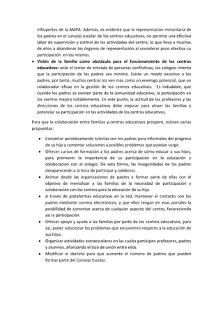 influyentes de la AMPA. Además, es evidente que la representación minoritaria de
los padres en el consejo escolar de los centros educativos, no permite una efectiva
labor de supervisión y control de las actividades del centro, lo que lleva a muchos
de ellos a abandonar los órganos de representación al considerar poco efectiva su
participación en los mismos.
Visión de la familia como obstáculo para el funcionamiento de los centros
educativos: ante el temor de entrada de personas conflictivas, los colegios intenta
que la participación de los padres sea mínima. Existe un miedo excesivo a los
padres, por tanto, muchos centros los ven más como un enemigo potencial, que un
colaborador eficaz en la gestión de los centros educativos. Es indudable, que
cuando los padres se sienten parte de la comunidad educativa, la participación en
los centros mejora notablemente. En este punto, la actitud de los profesores y las
direcciones de los centros educativos debe mejorar para atraer las familias y
potenciar su participación en las actividades de los centros educativos.
Para que la colaboración entre familias y centros educativos prospere, existen varias
propuestas:
Concertar periódicamente tutorías con los padres para informales del progreso
de su hijo y comentar soluciones a posibles problemas que puedan surgir.
Ofrecer cursos de formación a los padres acerca de cómo educar a sus hijos,
para promover la importancia de su participación en la educación y
colaboración con el colegio. De esta forma, las inseguridades de los padres
desaparecerán a la hora de participar y colaborar.
Animar desde las organizaciones de padres a formar parte de ellas con el
objetivo de mentalizar a las familias de la necesidad de participación y
colaboración con los centros para la educación de su hijo.
A través de plataformas educativas en la red, mantener el contacto con los
padres mediante correos electrónicos, y que ellos tengan en esos portales la
posibilidad de comentar acerca de cualquier aspecto del centro, favoreciendo
así la participación.
Ofrecer apoyo y ayuda a las familias por parte de los centros educativos, para
así, poder solucionar los problemas que encuentren respecto a la educación de
sus hijos.
Organizar actividades extraescolares en las cuales participen profesores, padres
y alumnos, afianzando el lazo de unión entre ellos.
Modificar el decreto para que aumente el número de padres que pueden
formar parte del Consejo Escolar.
 