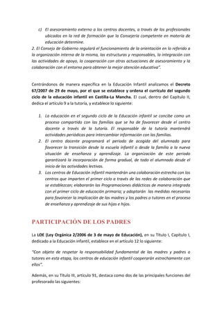 c) El asesoramiento externo a los centros docentes, a través de los profesionales
ubicados en la red de formación que la Consejería competente en materia de
educación determine.
2. El Consejo de Gobierno regulará el funcionamiento de la orientación en lo referido a
la organización interna de la misma, las estructuras y responsables, la integración con
las actividades de apoyo, la cooperación con otras actuaciones de asesoramiento y la
colaboración con el entorno para obtener la mejor atención educativa”.
Centrándonos de manera específica en la Educación Infantil analizamos el Decreto
67/2007 de 29 de mayo, por el que se establece y ordena el currículo del segundo
ciclo de la educación infantil en Castilla-La Mancha. El cual, dentro del Capítulo II,
dedica el artículo 9 a la tutoría, y establece lo siguiente:
1. La educación en el segundo ciclo de la Educación infantil se concibe como un
proceso compartido con las familias que se ha de favorecer desde el centro
docente a través de la tutoría. El responsable de la tutoría mantendrá
actividades periódicas para intercambiar información con las familias.
2. El centro docente programará el periodo de acogida del alumnado para
favorecer la transición desde la escuela infantil o desde la familia a la nueva
situación de enseñanza y aprendizaje. La organización de este periodo
garantizará la incorporación de forma gradual, de todo el alumnado desde el
inicio de las actividades lectivas.
3. Los centros de Educación infantil mantendrán una colaboración estrecha con los
centros que imparten el primer ciclo a través de las redes de colaboración que
se establezcan; elaborarán las Programaciones didácticas de manera integrada
con el primer ciclo de educación primaria; y adoptarán las medidas necesarias
para favorecer la implicación de las madres y los padres o tutores en el proceso
de enseñanza y aprendizaje de sus hijas e hijos.
PARTICIPACIÓN DE LOS PADRES
La LOE (Ley Orgánica 2/2006 de 3 de mayo de Educación), en su Título I, Capítulo I,
dedicado a la Educación infantil, establece en el artículo 12 lo siguiente:
“Con objeto de respetar la responsabilidad fundamental de las madres y padres o
tutores en esta etapa, los centros de educación infantil cooperarán estrechamente con
ellos”.
Además, en su Título III, artículo 91, destaca como dos de las principales funciones del
profesorado las siguientes:
 
