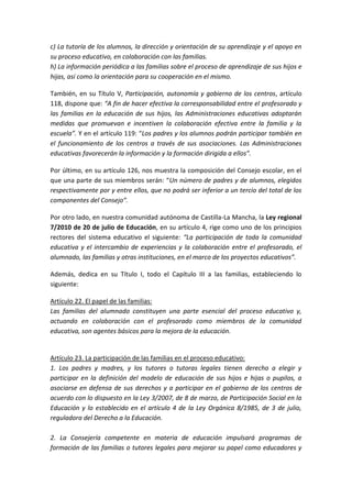 c) La tutoría de los alumnos, la dirección y orientación de su aprendizaje y el apoyo en
su proceso educativo, en colaboración con las familias.
h) La información periódica a las familias sobre el proceso de aprendizaje de sus hijos e
hijas, así como la orientación para su cooperación en el mismo.
También, en su Título V, Participación, autonomía y gobierno de los centros, artículo
118, dispone que: “A fin de hacer efectiva la corresponsabilidad entre el profesorado y
las familias en la educación de sus hijos, las Administraciones educativas adoptarán
medidas que promuevan e incentiven la colaboración efectiva entre la familia y la
escuela”. Y en el artículo 119: “Los padres y los alumnos podrán participar también en
el funcionamiento de los centros a través de sus asociaciones. Las Administraciones
educativas favorecerán la información y la formación dirigida a ellos”.
Por último, en su artículo 126, nos muestra la composición del Consejo escolar, en el
que una parte de sus miembros serán: “Un número de padres y de alumnos, elegidos
respectivamente por y entre ellos, que no podrá ser inferior a un tercio del total de los
componentes del Consejo”.
Por otro lado, en nuestra comunidad autónoma de Castilla-La Mancha, la Ley regional
7/2010 de 20 de julio de Educación, en su artículo 4, rige como uno de los principios
rectores del sistema educativo el siguiente: “La participación de toda la comunidad
educativa y el intercambio de experiencias y la colaboración entre el profesorado, el
alumnado, las familias y otras instituciones, en el marco de los proyectos educativos”.
Además, dedica en su Título I, todo el Capítulo III a las familias, estableciendo lo
siguiente:
Artículo 22. El papel de las familias:
Las familias del alumnado constituyen una parte esencial del proceso educativo y,
actuando en colaboración con el profesorado como miembros de la comunidad
educativa, son agentes básicos para la mejora de la educación.
Artículo 23. La participación de las familias en el proceso educativo:
1. Los padres y madres, y los tutores o tutoras legales tienen derecho a elegir y
participar en la definición del modelo de educación de sus hijos e hijas o pupilos, a
asociarse en defensa de sus derechos y a participar en el gobierno de los centros de
acuerdo con lo dispuesto en la Ley 3/2007, de 8 de marzo, de Participación Social en la
Educación y lo establecido en el artículo 4 de la Ley Orgánica 8/1985, de 3 de julio,
reguladora del Derecho a la Educación.
2. La Consejería competente en materia de educación impulsará programas de
formación de las familias o tutores legales para mejorar su papel como educadores y
 