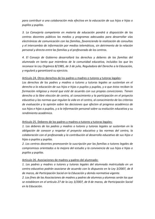 para contribuir a una colaboración más efectiva en la educación de sus hijos e hijas o
pupilos y pupilas.
3. La Consejería competente en materia de educación pondrá a disposición de los
centros docentes públicos los medios y programas adecuados para desarrollar vías
electrónicas de comunicación con las familias, favoreciendo la realización de consultas
y el intercambio de información por medios telemáticos, sin detrimento de la relación
personal y directa entre las familias y el profesorado de los centros.
4. El Consejo de Gobierno desarrollará los derechos y deberes de las familias del
alumnado en tanto que miembros de la comunidad educativa, incluidos los que les
reconoce la Ley Orgánica 8/1985, de 3 de julio, Reguladora del Derecho a la Educación,
y regulará y garantizará su ejercicio.
Artículo 24. Otros derechos de los padres y madres o tutores y tutoras legales:
Los derechos de los padres y madres o tutores y tutoras legales se sustentan en el
derecho a la educación de sus hijos e hijas o pupilos y pupilas, y a que éstos reciban la
formación religiosa y moral que esté de acuerdo con sus propias convicciones. Tienen
derecho a la libre elección de centro, al conocimiento y la participación en el proyecto
educativo y las normas que regulan la vida en el centro, al conocimiento de los criterios
de evaluación y la opinión sobre las decisiones que afecten al progreso académico de
sus hijos e hijas o pupilos, y a la información personal sobre su evolución educativa y su
rendimiento académico.
Artículo 25. Deberes de los padres y madres o tutores y tutoras legales:
1. Los deberes de los padres y madres o tutores y tutoras legales se sustentan en la
obligación de conocer y respetar el proyecto educativo y las normas del centro, la
colaboración con el profesorado y la contribución al desarrollo educativo de sus hijos e
hijas o pupilos y pupilas.
2. Los centros docentes promoverán la suscripción por las familias o tutores legales de
compromisos orientados a la mejora del estudio y la convivencia de sus hijos e hijas o
pupilos y pupilas.
Artículo 26. Asociaciones de madres y padres del alumnado:
1. Los padres y madres o tutores y tutoras legales del alumnado matriculado en un
centro educativo podrán asociarse de acuerdo con lo dispuesto en la Ley 3/2007, de 8
de marzo, de Participación Social en la Educación y demás normativa vigente.
2. Los fines de las Asociaciones de madres y padres de alumnos y alumnas serán los que
se establecen en el artículo 27 de la Ley 3/2007, de 8 de marzo, de Participación Social
en la Educación.
 