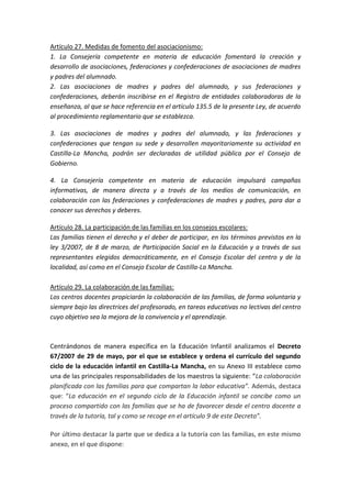 Artículo 27. Medidas de fomento del asociacionismo:
1. La Consejería competente en materia de educación fomentará la creación y
desarrollo de asociaciones, federaciones y confederaciones de asociaciones de madres
y padres del alumnado.
2. Las asociaciones de madres y padres del alumnado, y sus federaciones y
confederaciones, deberán inscribirse en el Registro de entidades colaboradoras de la
enseñanza, al que se hace referencia en el artículo 135.5 de la presente Ley, de acuerdo
al procedimiento reglamentario que se establezca.
3. Las asociaciones de madres y padres del alumnado, y las federaciones y
confederaciones que tengan su sede y desarrollen mayoritariamente su actividad en
Castilla-La Mancha, podrán ser declaradas de utilidad pública por el Consejo de
Gobierno.
4. La Consejería competente en materia de educación impulsará campañas
informativas, de manera directa y a través de los medios de comunicación, en
colaboración con las federaciones y confederaciones de madres y padres, para dar a
conocer sus derechos y deberes.
Artículo 28. La participación de las familias en los consejos escolares:
Las familias tienen el derecho y el deber de participar, en los términos previstos en la
ley 3/2007, de 8 de marzo, de Participación Social en la Educación y a través de sus
representantes elegidos democráticamente, en el Consejo Escolar del centro y de la
localidad, así como en el Consejo Escolar de Castilla-La Mancha.
Artículo 29. La colaboración de las familias:
Los centros docentes propiciarán la colaboración de las familias, de forma voluntaria y
siempre bajo las directrices del profesorado, en tareas educativas no lectivas del centro
cuyo objetivo sea la mejora de la convivencia y el aprendizaje.
Centrándonos de manera específica en la Educación Infantil analizamos el Decreto
67/2007 de 29 de mayo, por el que se establece y ordena el currículo del segundo
ciclo de la educación infantil en Castilla-La Mancha, en su Anexo III establece como
una de las principales responsabilidades de los maestros la siguiente: “La colaboración
planificada con las familias para que compartan la labor educativa”. Además, destaca
que: “La educación en el segundo ciclo de la Educación infantil se concibe como un
proceso compartido con las familias que se ha de favorecer desde el centro docente a
través de la tutoría, tal y como se recoge en el artículo 9 de este Decreto”.
Por último destacar la parte que se dedica a la tutoría con las familias, en este mismo
anexo, en el que dispone:
 