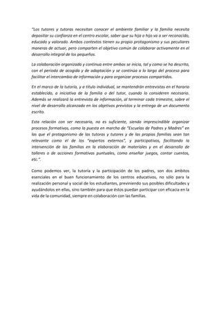 “Los tutores y tutoras necesitan conocer el ambiente familiar y la familia necesita
depositar su confianza en el centro escolar, saber que su hija o hijo va a ser reconocido,
educado y valorado. Ambos contextos tienen su propio protagonismo y sus peculiares
maneras de actuar, pero comparten el objetivo común de colaborar activamente en el
desarrollo integral de los pequeños.
La colaboración organizada y continua entre ambas se inicia, tal y como se ha descrito,
con el periodo de acogida y de adaptación y se continúa a lo largo del proceso para
facilitar el intercambio de información y para organizar procesos compartidos.
En el marco de la tutoría, y a título individual, se mantendrán entrevistas en el horario
establecido, a iniciativa de la familia o del tutor, cuando lo consideren necesario.
Además se realizará la entrevista de información, al terminar cada trimestre, sobre el
nivel de desarrollo alcanzado en los objetivos previstos y la entrega de un documento
escrito.
Esta relación con ser necesaria, no es suficiente, siendo imprescindible organizar
procesos formativos, como la puesta en marcha de “Escuelas de Padres y Madres” en
las que el protagonismo de las tutoras y tutores y de las propias familias sean tan
relevante como el de los “expertos externos”, y participativos, facilitando la
intervención de las familias en la elaboración de materiales y en el desarrollo de
talleres o de acciones formativas puntuales, como enseñar juegos, contar cuentos,
etc.”.
Como podemos ver, la tutoría y la participación de los padres, son dos ámbitos
esenciales en el buen funcionamiento de los centros educativos, no sólo para la
realización personal y social de los estudiantes, previniendo sus posibles dificultades y
ayudándolos en ellas, sino también para que éstos puedan participar con eficacia en la
vida de la comunidad, siempre en colaboración con las familias.
 