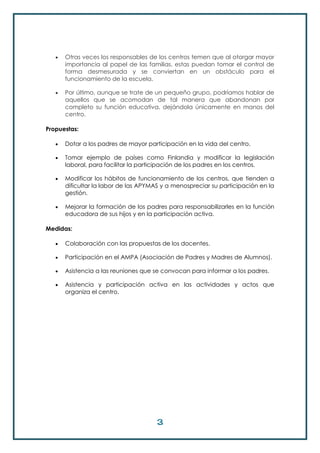 3
 Otras veces los responsables de los centros temen que al otorgar mayor
importancia al papel de las familias, estas puedan tomar el control de
forma desmesurada y se conviertan en un obstáculo para el
funcionamiento de la escuela.
 Por último, aunque se trate de un pequeño grupo, podríamos hablar de
aquellos que se acomodan de tal manera que abandonan por
completo su función educativa, dejándola únicamente en manos del
centro.
Propuestas:
 Dotar a los padres de mayor participación en la vida del centro.
 Tomar ejemplo de países como Finlandia y modificar la legislación
laboral, para facilitar la participación de los padres en los centros.
 Modificar los hábitos de funcionamiento de los centros, que tienden a
dificultar la labor de las APYMAS y a menospreciar su participación en la
gestión.
 Mejorar la formación de los padres para responsabilizarles en la función
educadora de sus hijos y en la participación activa.
Medidas:
 Colaboración con las propuestas de los docentes.
 Participación en el AMPA (Asociación de Padres y Madres de Alumnos).
 Asistencia a las reuniones que se convocan para informar a los padres.
 Asistencia y participación activa en las actividades y actos que
organiza el centro.
 
