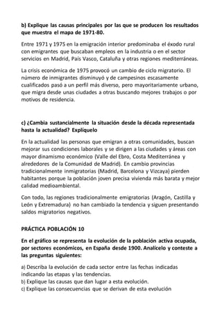 b) Explique las causas principales por las que se producen los resultados
que muestra el mapa de 1971-80.
Entre 1971 y 1975 en la emigración interior predominaba el éxodo rural
con emigrantes que buscaban empleos en la industria o en el sector
servicios en Madrid, País Vasco, Cataluña y otras regiones mediterráneas.
La crisis económica de 1975 provocó un cambio de ciclo migratorio. El
número de inmigrantes disminuyó y de campesinos escasamente
cualificados pasó a un perfil más diverso, pero mayoritariamente urbano,
que migra desde unas ciudades a otras buscando mejores trabajos o por
motivos de residencia.
c) ¿Cambia sustancialmente la situación desde la década representada
hasta la actualidad? Explíquelo
En la actualidad las personas que emigran a otras comunidades, buscan
mejorar sus condiciones laborales y se dirigen a las ciudades y áreas con
mayor dinamismo económico (Valle del Ebro, Costa Mediterránea y
alrededores de la Comunidad de Madrid). En cambio provincias
tradicionalmente inmigratorias (Madrid, Barcelona y Vizcaya) pierden
habitantes porque la población joven precisa vivienda más barata y mejor
calidad medioambiental.
Con todo, las regiones tradicionalmente emigratorias (Aragón, Castilla y
León y Extremadura) no han cambiado la tendencia y siguen presentando
saldos migratorios negativos.
PRÁCTICA POBLACIÓN 10
En el gráfico se representa la evolución de la población activa ocupada,
por sectores económicos, en España desde 1900. Analícelo y conteste a
las preguntas siguientes:
a) Describa la evolución de cada sector entre las fechas indicadas
indicando las etapas y las tendencias.
b) Explique las causas que dan lugar a esta evolución.
c) Explique las consecuencias que se derivan de esta evolución
 