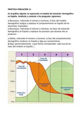 PRÁCTICA POBLACIÓN 11
En el gráfico adjunto se representa el modelo de transición demográfica
en España. Analícelo y conteste a las preguntas siguientes:
a) Reconozca, indicando el número o números, la fase del modelo
demográfico antiguo y explique el comportamiento en España de los
elementos implicados.
b) Reconozca, indicando el número o números, las fases de transición
demográfica en España y explique los procesos que durante ella se
producen.
c) Señale, indicando el número o números, la fase del comportamiento
demográfico moderno en España y diga sus características.
d) Diga, aproximadamente, a qué fechas corresponden cada una de las
fases del modelo en España. (
 