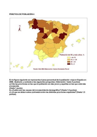 PRÁCTICA DE POBLACIÓN 4
En la figura siguiente se representa el peso porcentual de la población vieja en España en
2006. Analícelo y conteste a las siguientes preguntas: (Valoración: hasta 4 puntos)
a) Cite las provincias en las que la población es más joven y aquéllas en las que está más
envejecida.
(Hasta 1 punto).
b) ¿Cuáles son las causas del envejecimiento demográfico? (Hasta 1,5 puntos).
c) ¿A que se deben estos contrastes entre las distintas provincias españolas? (Hasta 1,5
puntos).
 