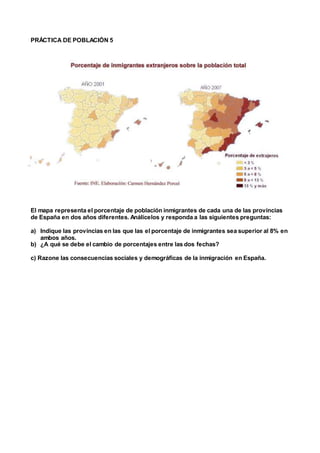 PRÁCTICA DE POBLACIÓN 5
El mapa representa el porcentaje de población inmigrantes de cada una de las provincias
de España en dos años diferentes. Análicelos y responda a las siguientes preguntas:
a) Indique las provincias en las que las el porcentaje de inmigrantes sea superior al 8% en
ambos años.
b) ¿A qué se debe el cambio de porcentajes entre las dos fechas?
c) Razone las consecuencias sociales y demográficas de la inmigración en España.
 