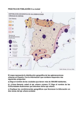 PRÁCTICA DE POBLACIÓN 6 La ciudad
El mapa representa la distribución geográfica de las aglomeraciones
urbanas en España. Con la información que contiene responda a las
siguientes preguntas:
a) Diga el nombre de las ciudades que tienen más de 500.000 habitantes.
b) ¿Cómo llamaría usted al eje urbano número 3? Diga el nombre de las
Comunidades Autónomas que atraviesa dicho eje urbano.
c) Explique los condicionantes geográficos que favorecen la bifurcación en
dos ramas del eje urbano andaluz
 