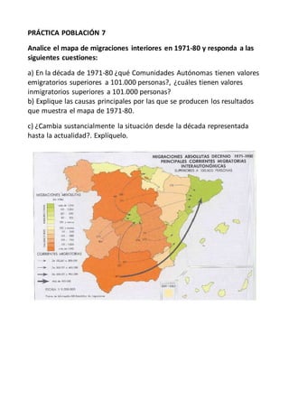 PRÁCTICA POBLACIÓN 7
Analice el mapa de migraciones interiores en 1971-80 y responda a las
siguientes cuestiones:
a) En la década de 1971-80 ¿qué Comunidades Autónomas tienen valores
emigratorios superiores a 101.000 personas?, ¿cuáles tienen valores
inmigratorios superiores a 101.000 personas?
b) Explique las causas principales por las que se producen los resultados
que muestra el mapa de 1971-80.
c) ¿Cambia sustancialmente la situación desde la década representada
hasta la actualidad?. Explíquelo.
 