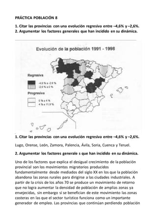 PRÁCTICA POBLACIÓN 8
1. Citar las provincias con una evolución regresiva entre –4,6% y –2,6%.
2. Argumentar los factores generales que han incidido en su dinámica.
1. Citar las provincias con una evolución regresiva entre –4,6% y –2,6%.
Lugo, Orense, León, Zamora, Palencia, Ávila, Soria, Cuenca y Teruel.
2. Argumentar los factores generale s que han incidido en su dinámica.
Uno de los factores que explica el desigual crecimiento de la población
provincial son los movimientos migratorios producidos
fundamentalmente desde mediados del siglo XX en los que la población
abandona las zonas rurales para dirigirse a las ciudades industriales. A
partir de la crisis de los años 70 se produce un movimiento de retorno
que no logra aumentar la densidad de población de amplias zonas ya
envejecidas, sin embargo sí se benefician de este movimiento las zonas
costeras en las que el sector turístico funciona como un importante
generador de empleo. Las provincias que continúan perdiendo población
 