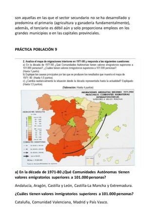 son aquellas en las que el sector secundario no se ha desarrollado y
predomina el primario (agricultura y ganadería fundamentalmente),
además, el terciario es débil aún y solo proporciona empleos en los
grandes municipios o en las capitales provinciales.
PRÁCTICA POBLACIÓN 9
a) En la década de 1971-80 ¿Qué Comunidades Autónomas tienen
valores emigratorios superiores a 101.000 personas?
Andalucía, Aragón, Castilla y León, Castilla-La Mancha y Extremadura.
¿Cuáles tienen valores inmigratorios superiores a 101.000 personas?
Cataluña, Comunidad Valenciana, Madrid y País Vasco.
 