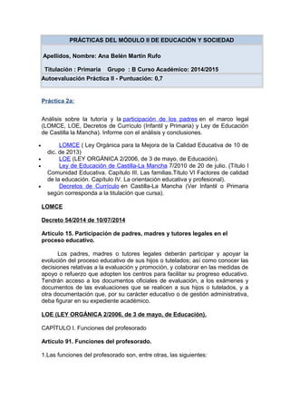 PRÁCTICAS DEL MÓDULO II DE EDUCACIÓN Y SOCIEDAD
Apellidos, Nombre: Ana Belén Martín Rufo
Titulación : Primaria Grupo : B Curso Académico: 2014/2015
Autoevaluación Práctica II - Puntuación: 0,7
Práctica 2a:
Análisis sobre la tutoría y la participación de los padres en el marco legal
(LOMCE, LOE, Decretos de Currículo (Infantil y Primaria) y Ley de Educación
de Castilla la Mancha). Informe con el análisis y conclusiones.
• LOMCE ( Ley Orgánica para la Mejora de la Calidad Educativa de 10 de
dic. de 2013)
• LOE (LEY ORGÁNICA 2/2006, de 3 de mayo, de Educación).
• Ley de Educación de Castilla-La Mancha 7/2010 de 20 de julio. (Título I
Comunidad Educativa. Capítulo III. Las familias.Título VI Factores de calidad
de la educación. Capítulo IV. La orientación educativa y profesional).
• Decretos de Currículo en Castilla-La Mancha (Ver Infantil o Primaria
según corresponda a la titulación que cursa).
LOMCE
Decreto 54/2014 de 10/07/2014
Artículo 15. Participación de padres, madres y tutores legales en el
proceso educativo.
Los padres, madres o tutores legales deberán participar y apoyar la
evolución del proceso educativo de sus hijos o tutelados; así como conocer las
decisiones relativas a la evaluación y promoción, y colaborar en las medidas de
apoyo o refuerzo que adopten los centros para facilitar su progreso educativo.
Tendrán acceso a los documentos oficiales de evaluación, a los exámenes y
documentos de las evaluaciones que se realicen a sus hijos o tutelados, y a
otra documentación que, por su carácter educativo o de gestión administrativa,
deba figurar en su expediente académico.
LOE (LEY ORGÁNICA 2/2006, de 3 de mayo, de Educación).
CAPÍTULO I. Funciones del profesorado
Artículo 91. Funciones del profesorado.
1.Las funciones del profesorado son, entre otras, las siguientes:
 