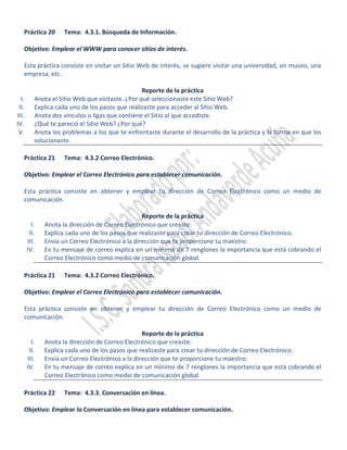 Práctica 20      Tema: 4.3.1. Búsqueda de Información.

   Objetivo: Emplear el WWW para conocer sitios de interés.

   Esta práctica consiste en visitar un Sitio Web de interés, se sugiere visitar una universidad, un museo, una
   empresa, etc.

                                                  Reporte de la práctica
  I.      Anota el Sitio Web que visitaste. ¿Por qué seleccionaste este Sitio Web?
 II.      Explica cada uno de los pasos que realizaste para acceder al Sitio Web.
III.      Anota dos vínculos o ligas que contiene el Sitio al que accediste.
IV.       ¿Qué te pareció el Sitio Web? ¿Por qué?
 V.       Anota los problemas a los que te enfrentaste durante el desarrollo de la práctica y la forma en que los
          solucionaste.

   Práctica 21      Tema: 4.3.2 Correo Electrónico.

   Objetivo: Emplear el Correo Electrónico para establecer comunicación.

   Esta práctica consiste en obtener y emplear tu dirección de Correo Electrónico como un medio de
   comunicación.

                                                  Reporte de la práctica
         I.   Anota la dirección de Correo Electrónico que creaste:
        II.   Explica cada uno de los pasos que realizaste para crear tu dirección de Correo Electrónico.
       III.   Envía un Correo Electrónico a la dirección que te proporcione tu maestro:
       IV.    En tu mensaje de correo explica en un mínimo de 7 renglones la importancia que está cobrando el
              Correo Electrónico como medio de comunicación global.

   Práctica 21      Tema: 4.3.2 Correo Electrónico.

   Objetivo: Emplear el Correo Electrónico para establecer comunicación.

   Esta práctica consiste en obtener y emplear tu dirección de Correo Electrónico como un medio de
   comunicación.

                                                  Reporte de la práctica
         I.   Anota la dirección de Correo Electrónico que creaste:
        II.   Explica cada uno de los pasos que realizaste para crear tu dirección de Correo Electrónico.
       III.   Envía un Correo Electrónico a la dirección que te proporcione tu maestro:
       IV.    En tu mensaje de correo explica en un mínimo de 7 renglones la importancia que está cobrando el
              Correo Electrónico como medio de comunicación global.

   Práctica 22      Tema: 4.3.3. Conversación en línea.

   Objetivo: Emplear la Conversación en línea para establecer comunicación.
 