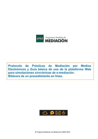 Protocolo de Prácticas de Mediación por Medios
Electrónicos y Guía básica de uso de la plataforma Web
para simulaciones sincrónicas de e-mediación.
Bitácora de un procedimiento en línea.

© Programa Modular de Mediación UNED 2013

 