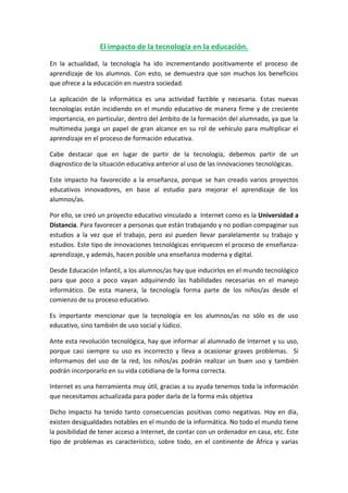 El impacto de la tecnología en la educación.
En la actualidad, la tecnología ha ido incrementando positivamente el proceso de
aprendizaje de los alumnos. Con esto, se demuestra que son muchos los beneficios
que ofrece a la educación en nuestra sociedad.
La aplicación de la informática es una actividad factible y necesaria. Estas nuevas
tecnologías están incidiendo en el mundo educativo de manera firme y de creciente
importancia, en particular, dentro del ámbito de la formación del alumnado, ya que la
multimedia juega un papel de gran alcance en su rol de vehículo para multiplicar el
aprendizaje en el proceso de formación educativa.
Cabe destacar que en lugar de partir de la tecnología, debemos partir de un
diagnostico de la situación educativa anterior al uso de las innovaciones tecnológicas.
Este impacto ha favorecido a la enseñanza, porque se han creado varios proyectos
educativos innovadores, en base al estudio para mejorar el aprendizaje de los
alumnos/as.
Por ello, se creó un proyecto educativo vinculado a Internet como es la Universidad a
Distancia. Para favorecer a personas que están trabajando y no podían compaginar sus
estudios a la vez que el trabajo, pero así pueden llevar paralelamente su trabajo y
estudios. Este tipo de innovaciones tecnológicas enriquecen el proceso de enseñanza-
aprendizaje, y además, hacen posible una enseñanza moderna y digital.
Desde Educación Infantil, a los alumnos/as hay que inducirlos en el mundo tecnológico
para que poco a poco vayan adquiriendo las habilidades necesarias en el manejo
informático. De esta manera, la tecnología forma parte de los niños/as desde el
comienzo de su proceso educativo.
Es importante mencionar que la tecnología en los alumnos/as no sólo es de uso
educativo, sino también de uso social y lúdico.
Ante esta revolución tecnológica, hay que informar al alumnado de Internet y su uso,
porque casi siempre su uso es incorrecto y lleva a ocasionar graves problemas. Si
informamos del uso de la red, los niños/as podrán realizar un buen uso y también
podrán incorporarlo en su vida cotidiana de la forma correcta.
Internet es una herramienta muy útil, gracias a su ayuda tenemos toda la información
que necesitamos actualizada para poder darla de la forma más objetiva
Dicho impacto ha tenido tanto consecuencias positivas como negativas. Hoy en día,
existen desigualdades notables en el mundo de la informática. No todo el mundo tiene
la posibilidad de tener acceso a Internet, de contar con un ordenador en casa, etc. Este
tipo de problemas es característico, sobre todo, en el continente de África y varias
 
