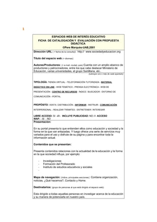 1
ESPACIOS WEB DE INTERÉS EDUCATIVO
FICHA DE CATALOGACIÓN Y EVALUACIÓN CON PROPUESTA
DIDÁCTICA
©Pere Marquès-UAB,2001
Dirección URL ( + fecha de la consulta): http:// www.sociedadyeducacion.org
Título del espacio web (+ idiomas):
Autores/Productores: (+ e-mail, ciudad, país) Cuenta con un amplio abanico de
productores y patrocinadores, entre los que cabe destacar Ministerio de
Educación, varias universidades, el grupo Santillana, etc..
(subrayar uno o más de cada apartado)
TIPOLOGÍA: TIENDA VIRTUAL - TELEFORMACIÓN TUTORIZADA - MATERIAL
DIDÁCTICO ON LINE - WEB TEMÁTICO - PRENSA ELECTRÓNICA - WEB DE
PRESENTACIÓN - CENTRO DE RECURSOS - ÍNDICE / BUSCADOR - ENTORNO DE
COMUNICACIÓN - PORTAL
PROPÓSITO: VENTA / DISTRIBUCIÓN - INFORMAR - INSTRUIR - COMUNICACIÓN
INTERPERSONAL - REALIZAR TRÁMITES - ENTRETENER / INTERESAR
LIBRE ACCESO: SI -///- INCLUYE PUBLICIDAD: NO ///- ACCESO
WAP: SI NO
Presentación:
En su portal presenta lo que entienden ellos como educación y sociedad y la
forma en la que van enlazadas. Y luego ofrece una serie de servicios muy
variados para el uso y disfrute de su página y para encontrar toda la
información actual.
Contenidos que se presentan:
Presenta contenidos relaciones con la actualidad de la educación y la forma
en la que sociedad influye, por ejemplo:
- Investigaciones
- Formación del Profesorado
- Instituto de estudios educativos y sociales
-
Mapa de navegación: (índice, principales secciones): Contiene organización,
noticias, ¿Qué hacemos?, Contacto y Home.
Destinatarios: (grupo de personas al que está dirigido el espacio web):
Esta dirigido a todas aquellas personas en investigar acerca de la educación
y su manera de potenciarla en nuestro país.
 