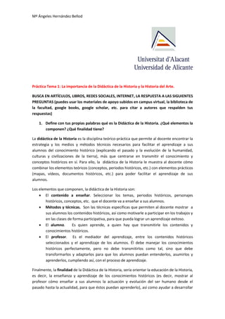 Mª Ángeles Hernández Bellod
Práctica Tema 1: La importancia de la Didáctica de la Historia y la Historia del Arte.
BUSCA EN ARTÍCULOS, LIBROS, REDES SOCIALES, INTERNET, LA RESPUESTA A LAS SIGUIENTES
PREGUNTAS (puedes usar los materiales de apoyo subidos en campus virtual, la biblioteca de
la facultad, google books, google scholar, etc. para citar a autores que respalden tus
respuestas)
1. Define con tus propias palabras qué es la Didáctica de la Historia. ¿Qué elementos la
componen? ¿Qué finalidad tiene?
La didáctica de la Historia es la disciplina teórico-práctica que permite al docente encontrar la
estrategia y los medios y métodos técnicos necesarios para facilitar el aprendizaje a sus
alumnos del conocimiento histórico (explicando el pasado y la evolución de la humanidad,
culturas y civilizaciones de la tierra), más que centrarse en transmitir el conocimiento y
conceptos históricos en sí. Para ello, la didáctica de la Historia le muestra al docente cómo
combinar los elementos teóricos (conceptos, periodos históricos, etc.) con elementos prácticos
(mapas, vídeos, documentos históricos, etc.) para poder facilitar el aprendizaje de sus
alumnos.
Los elementos que componen, la didáctica de la Historia son:
 El contenido a enseñar. Seleccionar los temas, periodos históricos, personajes
históricos, conceptos, etc. que el docente va a enseñar a sus alumnos.
 Métodos y técnicas. Son las técnicas específicas que permiten al docente mostrar a
sus alumnos los contenidos históricos, así como motivarle a participar en los trabajos y
en las clases de forma participativa, para que pueda lograr un aprendizaje exitoso.
 El alumno. Es quien aprende, a quien hay que transmitirle los contenidos y
conocimientos históricos.
 El profesor. Es el mediador del aprendizaje, entre los contenidos históricos
seleccionados y el aprendizaje de los alumnos. Él debe manejar los conocimientos
históricos perfectamente, pero no debe transmitirlos como tal, sino que debe
transformarlos y adaptarlos para que los alumnos puedan entenderlos, asumirlos y
aprenderlos, cumpliendo así, con el proceso de aprendizaje.
Finalmente, la finalidad de la Didáctica de la Historia, sería orientar la educación de la Historia,
es decir, la enseñanza y aprendizaje de los conocimientos históricos (es decir, mostrar al
profesor cómo enseñar a sus alumnos la actuación y evolución del ser humano desde el
pasado hasta la actualidad, para que éstos puedan aprenderlo), así como ayudar a desarrollar
 