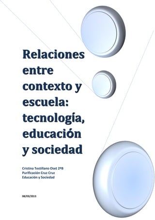 Relaciones
entre
contexto y
escuela:
tecnología,
educación
y sociedad
Cristina Testillano Oset 2ºB
Purificación Cruz Cruz
Educación y Sociedad
08/03/2013
 