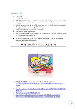 4
INCONVENIENTES
 Aislamiento
 Adicción y distracción
 Utilización de internet para realizar una búsqueda sobre algún tema con el mínimo
esfuerzo
 Falta de conocimientos de las palabras que aparecen en la información deseada, los
alumnos se limitan a cortar y pegar información.
 Posibilidad de acceder a contenidos inadecuados
 Informaciones falsas o anticuadas
 Si la memoria en los primeros años deja de ejercitarse, se entumece y debilita como
los músculos que dejan de usarse.
 Las personas pierdan el hábito y la facultad de leer debido a que con un simple clic
pueden acceder a gran información.
WEBGRAFÍA Y BÍBLÍOGRAFÍA:
 Delgado, S. 2012. Ventajas y desventajas de las TICs.. Disponible en
http://ticgrupo4b.blogspot.com.es/2012/05/ventajas-y-desventajas-de-las-tics-
en.html
 http://www.deasis.es/articles/Posibilidades%20educativas%20del%20uso%20de%20In
ternet.pdf
 http://www.ub.edu/geocrit/b3w-683.htm
 http://campus.usal.es/~teoriaeducacion/rev_numero_05/n5_art_lozano.htm
 http://www.slideshare.net/aleguchea/ventajas-e-inconvenientes-de-internet
 