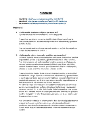 ANUNCIOS
- ANUNCIO 1: http://www.youtube.com/watch?v=Ax5ImFcVPr8
- ANUNCIO 2: http://www.youtube.com/watch?v=5PrSwLAgxLw
- ANUNCIO 3:http://www.youtube.com/watch?v=w0t4piMI2-0
PREGUNTAS:
1. ¿Cuáles son los productos u objetos que anuncian?
El primer anuncio estápublicitando una cocina de juguete.
El segundolo que intenta presentar al público infantil es un camión de la
colección de playmobil. Aprovechando para enseñar otra serie de juguetes de
la misma marca.
El tercer anuncio analizado lo que pretende vender es un DVD de una película
“Barbie en una aventura de sirenas 2”
2. ¿Cuáles son los valores y mensajes implícitos que transmiten?
En cuanto al primer anuncio analizadoquiero pensar que este anuncio trasmite
la igualdad de género, ya que salen jugando en la cocina un niño y una niña.
Pero si miramos más allá podemos observar cómo sale más la niña jugando,
como en un determinado momento sale el niño mirando desde otro sitio, y
como en la mayoría de las acciones que realiza el niño este no sale completo,
solo sale su brazo. En el final del anuncio solo sale la niña.
El segundo anuncio elegido desde mi punto de vista transmite la desigualdad
entre hombre y mujer. Aunque no aparezcan ni niños ni niñas jugando con ello,
se puede observar como los muñecos playmobil que conducen el camión o van
conduciendo las motos son de sexo masculino, y como los playmobiles que se
dedican a cuidar de los animales son de sexo femenino.
Por último el tercer anuncio que he analizado transmite varias cosas buenas:
que las mujeres pueden ser surfistas al igual que los hombres, y que pueden
ganar una competición, el valor de la familia, de luchar por ellos, estar unidos…
el valor de la amistad, el valor de cuidar y respetar a los animales, de que sean
nuestros “amigos”, y el valor de superación, de luchar por lo que creemos, ser
fieles a nosotros mismos.
Pero también es cierto que en este fragmento de la película se puede observar
cosas no tan buenas: todas las mujeres que salen son delgadísimas y
guapísimas. Y como en la competiciónsolo compiten mujeres contra mujeres,
cuando desde mi punto de vista deberían de haber metido también a algún
hombre.
 