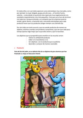 En todos ellos o en casi todos aparecen unos estereotipos muy marcados, como
por ejemplo: la mujer delgada, guapa,ama de casa…, el hombre fuerte,
valiente… y esto desde mi punto de vista repercute muy negativamente a la
sociedad y especialmente a los más pequeños. Creo que ya es hora de terminar
con todo eso. Aunque entiendo y no comparto que las empresas quieran
vender, ganar dinero, y haciendo esto, marcando estereotipos para cada
producto hacen que sus productos tengan siempre una clientela fija.
Por otro lado con tanto anuncio, que nos vende productos de manera no
objetiva, estamos creando consumidores compulsivos, que ven que cada poco
tiempo aparece algo mejor que lo que ellos tienen y que lo necesitan.
Los objetivos que yo propondría para enseñar en las escuelas serian:
- Valorar la utilidad del producto
- Saber si lo necesitamos o no
- Ser objetivos con el producto que se publicita
- Aprender a comprar de manera razonable
Practica 3c
Foto del día del padre, en su defecto foto de un diploma de para alumnos que han
finalizado su etapa en Educación Infantil.
 
