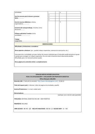 actividades.
Uso de recursos para la buscar y procesar
datos................
Uso de recursos didácticos: síntesis,
organizadores.................
Fomento del autoaprendizaje. iniciativa, toma
decisiones..........
Enfoque aplicativo/ creativo de las
actividades........................
Trabajo
cooperativo......................................................................
. . .x .
.x . . .
.x . . .
.x . . .
. . .x .
OBSERVACIONES
Dificultades y limitaciones a considerar:
Otros aspectos a destacar: (p.e.: posible trabajo cooperativo, sistemas de tutorización, etc.)
Estos ejercicios o actividades son para realizar de manera individual pero el educador puede ponerles en grupo
o pareja para conseguir un trabajo cooperativo. Por otro lado el docente estará observando posibles
dificultades para si es necesario prestar ayuda.
Otras páginas de contenido similar o complementario:
ESPACIOS WEB DE INTERÉS EDUCATIVO
FICHA DE CATALOGACIÓN Y EVALUACIÓN CON PROPUESTA DIDÁCTICA
©Pere Marquès-UAB,2001
Dirección URL ( + fecha de la consulta): http://www.indicedepaginas.com/ ; 15-04-12
Título del espacio web (+ idiomas): índice de paginas de actividades, español
Autores/Productores: (+ e-mail, ciudad, país):
Patrocinadores:
(subrayar uno o más de cada apartado)
TIPOLOGÍA: MATERIAL DIDÁCTICO ON LINE - WEB TEMÁTICO
PROPÓSITO: RECURSO
LIBRE ACCESO: SI NO -///- INCLUYE PUBLICIDAD: SI NO -///- ACCESO WAP: SI NO
 