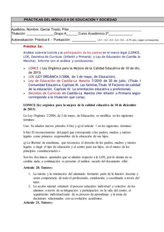 Práctica 2a:
Análisis sobre la tutoría y la participación de los padres en el marco legal (LOMCE,
LOE, Decretos de Currículo (Infantil y Primaria) y Ley de Educación de Castilla la
Mancha). Informe con el análisis y conclusiones.
 LOMCE ( Ley Orgánica para la Mejora de la Calidad Educativa de 10 de dic.
de 2013)
 LOE (LEY ORGÁNICA 2/2006, de 3 de mayo, de Educación).
 Ley de Educación de Castilla-La Mancha 7/2010 de 20 de julio. (Título I
Comunidad Educativa. Capítulo III. Las familias.Título VI Factores de calidad
de la educación. Capítulo IV. La orientación educativa y profesional).
 Decretos de Currículo en Castilla-La Mancha (Ver Infantil o Primaria según
corresponda a la titulación que cursa).
LOMCE (ley orgánica para la mejora de la calidad educativa de 10 de diciembre
de 2013)
La Ley Orgánica 2/2006, de 3 de mayo, de Educación, se modifica en los siguientes
términos:
Uno. Se añaden nuevos párrafos h bis) y q) al artículo 1 en los siguientes términos:
h bis) El reconocimiento del papel que corresponde a los padres, madres y tutores
legales como primeros responsables de la educación de sus hijos.
q) La libertad de enseñanza, que reconozca el derecho de los padres, madres y tutores
legales a elegir el tipo de educación y el centro para sus hijos, en el marco de los
principios constitucionales.»
Son los dos únicos apartados que se añaden respecto a la LOE, por lo demás no se
cambia nada, a continuación os presento el análisis sacado del documento ofial.
Artículo 20. Tutores:
1. La tutoría y la orientación del alumnado formarán parte de la función docente y
serán competencia de todo el profesorado, canalizanda y coordinada a través del
tutor.
2. La acción tutorial orientará el proceso educativo individual y colectivo de los
alumnos a través de su integración y participación en la vida del centro, el
seguimiento individualizado de su proceso de aprendizaje y la toma de
decisiones relacionadas con su evolución académica.
Artículo 21. Tutores:
PRÁCTICAS DEL MÓDULO II DE EDUCACIÓN Y SOCIEDAD
Apellidos, Nombre: García Tirado, Pilar_______________________________________
Titulación _______________Grupo A______ Curso Académico 2º_____________
Autoevaluación Práctica II - Puntuación: _____________ ( 0,1 - 0,2 - 0,3 - 0,4 - 0,5,...-0,75 ptos. según corresponda)
 