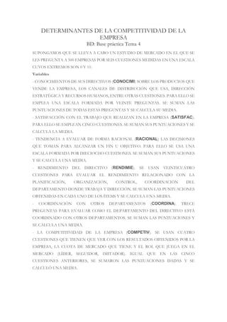 DETERMINANTES DE LA COMPETITIVIDAD DE LA
EMPRESA
BD: Base práctica Tema 4
SUPONGAMOS QUE SE LLEVA A CABO UN ESTUDIO DE MERCADO EN EL QUE SE
LES PREGUNTA A 500 EMPRESAS POR SEIS CUESTIONES MEDIDAS EN UNA ESCALA
CUYOS EXTREMOS SON 0 Y 11:
Variables
- CONOCIMIENTOS DE SUS DIRECTIVOS (CONOCIMI) SOBRE LOS PRODUCTOS QUE
VENDE LA EMPRESA, LOS CANALES DE DISTRIBUCIÓN QUE USA, DIRECCIÓN
ESTRATÉGICA Y RECURSOS HUMANOS, ENTRE OTRAS CUESTIONES. PARA ELLO SE
EMPLEA UNA ESCALA FORMADA POR VEINTE PREGUNTAS. SE SUMAN LAS
PUNTUACIONES DE TODAS ESTAS PREGUNTAS Y SE CALCULA SU MEDIA.
- SATISFACCIÓN CON EL TRABAJO QUE REALIZAN EN LA EMPRESA (SATISFAC).
PARA ELLO SE EMPLEAN CINCO CUESTIONES. SE SUMAN SUS PUNTUACIONES Y SE
CALCULA LA MEDIA.
- TENDENCIA A EVALUAR DE FORMA RACIONAL (RACIONAL) LAS DECISIONES
QUE TOMAN PARA ALCANZAR UN FIN U OBJETIVO. PARA ELLO SE USA UNA
ESCALA FORMADA POR DIECIOCHO CUESTIONES. SE SUMAN SUS PUNTUACIONES
Y SE CALCULA UNA MEDIA.
- RENDIMIENTO DEL DIRECTIVO (RENDIMIE). SE USAN VEINTICUATRO
CUESTIONES PARA EVALUAR EL RENDIMIENTO RELACIONADO CON LA
PLANIFICACIÓN, ORGANIZACIÓN, CONTROL, COORDINACIÓN DEL
DEPARTAMENTO DONDE TRABAJA Y DIRECCIÓN. SE SUMAN LAS PUNTUACIONES
OBTENIDAS EN CADA UNO DE LOS ÍTEMS Y SE CALCULA UNA MEDIA.
- COORDINACIÓN CON OTROS DEPARTAMENTOS (COORDINA). TRECE
PREGUNTAS PARA EVALUAR COMO EL DEPARTAMENTO DEL DIRECTIVO ESTÁ
COORDINADO CON OTROS DEPARTAMENTOS. SE SUMAN LAS PUNTUACIONES Y
SE CALCULA UNA MEDIA.
- LA COMPETITIVIDAD DE LA EMPRESA (COMPETIV). SE USAN CUATRO
CUESTIONES QUE TIENEN QUE VER CON LOS RESULTADOS OBTENIDOS POR LA
EMPRESA, LA CUOTA DE MERCADO QUE TIENE Y EL ROL QUE JUEGA EN EL
MERCADO (LÍDER, SEGUIDOR, IMITADOR). IGUAL QUE EN LAS CINCO
CUESTIONES ANTERIORES, SE SUMARON LAS PUNTUACIONES DADAS Y SE
CALCULÓ UNA MEDIA.
 