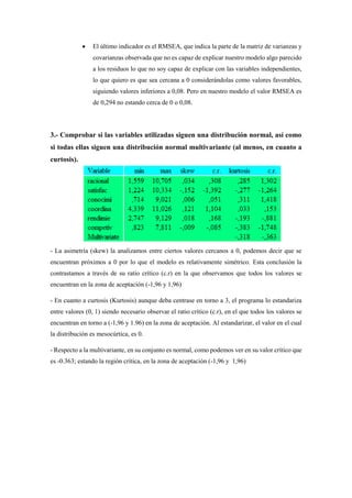  El último indicador es el RMSEA, que indica la parte de la matriz de varianzas y
covarianzas observada que no es capaz de explicar nuestro modelo algo parecido
a los residuos lo que no soy capaz de explicar con las variables independientes,
lo que quiero es que sea cercana a 0 considerándolas como valores favorables,
siguiendo valores inferiores a 0,08. Pero en nuestro modelo el valor RMSEA es
de 0,294 no estando cerca de 0 o 0,08.
3.- Comprobar si las variables utilizadas siguen una distribución normal, así como
si todas ellas siguen una distribución normal multivariante (al menos, en cuanto a
curtosis).
- La asimetría (skew) la analizamos entre ciertos valores cercanos a 0, podemos decir que se
encuentran próximos a 0 por lo que el modelo es relativamente simétrico. Esta conclusión la
contrastamos a través de su ratio crítico (c.r) en la que observamos que todos los valores se
encuentran en la zona de aceptación (-1,96 y 1,96)
- En cuanto a curtosis (Kurtosis) aunque deba centrase en torno a 3, el programa lo estandariza
entre valores (0, 1) siendo necesario observar el ratio crítico (c.r), en el que todos los valores se
encuentran en torno a (-1,96 y 1.96) en la zona de aceptación. Al estandarizar, el valor en el cual
la distribución es mesocúrtica, es 0.
- Respecto a la multivariante, en su conjunto es normal, como podemos ver en su valor crítico que
es -0.363; estando la región crítica, en la zona de aceptación (-1,96 y 1,96)
 