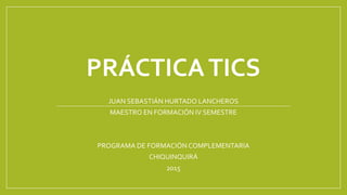 PRÁCTICATICS
JUAN SEBASTIÁN HURTADO LANCHEROS
MAESTRO EN FORMACIÓN IV SEMESTRE
PROGRAMA DE FORMACIÓN COMPLEMENTARIA
CHIQUINQUIRÁ
2015
 