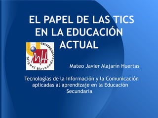 EL PAPEL DE LAS TICS
  EN LA EDUCACIÓN
       ACTUAL
                  Mateo Javier Alajarín Huertas

Tecnologías de la Información y la Comunicación
   aplicadas al aprendizaje en la Educación
                  Secundaria
 
