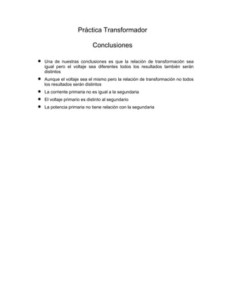 Práctica Transformador
Conclusiones
Una de nuestras conclusiones es que la relación de transformación sea
igual pero el voltaje sea diferentes todos los resultados también serán
distintos
Aunque el voltaje sea el mismo pero la relación de transformación no todos
los resultados serán distintos
La corriente primaria no es igual a la segundaria
El voltaje primario es distinto al segundario
La potencia primaria no tiene relación con la segundaria