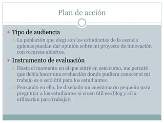 Plan de acción
 Tipo de audiencia
 La población que elegí son los estudiantes de la escuela
quienes puedan dar opinión sobre mi proyecto de innovación
con recursos abiertos.
 Instrumento de evaluación
 Hasta el momento en el que entré en este curso, me percaté
que debía hacer una evaluación donde pudiera conocer si mi
trabajo es o será útil para los estudiantes.
 Pensando en ello, he diseñado un cuestionario pequeño para
preguntar a los estudiantes si creen útil ese blog y si lo
utilizarían para trabajar.
 