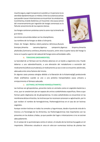 muerte segura,segúnlaespecie encuestióny si la persona no es
atendidarápidamenteporunmédico.Entre lassustanciasactivas
que puedencausarintoxicacionesse encuentran las amatoxinas,
la orellanina,el ácido iboténico y el muscimol. Una causa común
del envenenamiento por ingestión de hongos venenosos es la
falta de conocimiento de las especies tóxicas.
Los hongos contienen proteínas como la carne roja la Amalita 30
g es toxico.
Los únicos consumidos deben ser los champiñones.
Los nombres de los hongos se debe a la brujería .
Clases de hongos :Boletus edulis,Lactarius deliciosus,Russula
brevipes,Amanita caesarea,Agaricus campestris,Agaricus bisporus,Amanita
phalloides,Cortinarius orellanus,Amanita muscaria ,entre otros la parte toxica del hongo la
tiene en la parte superior del cabezal del hongo como vellosidades cafés.
6. TOXICIDAD (MEDIAMENTOS)
La toxicidad de un fármaco son los efectos adversos en un tejido u organismo vivo. Puede
deberse a una sobredosificación, a una alteración del metabolismo o excreción del
medicamento(efectoacumulativo) y al medicamento ya sea si este se encuentra adulterado,
adecuado entre otros factores del mismo.
En algunos casos provoca alergias debido a la liberación de la histamina(IgE) produciendo
shock anafiláctico cuando se une a una proteína transportadora causa urticaria y
enrojecimiento el fármaco caducado.
7. LECTINAS ( ACTIVIDAD HEMOGLUTINANTE)
Las lectinas son glicoproteínas, presentes tanto en animales como en vegetales bacterias o
virus, que se caracterizan por ser capaces de unirse a carbohidratos especificos, libres o que
forman parte deglicanos de de glicoproteinas. Si estos carbohidratos se encuentran en las
membranasdeloe eritrocitos, las lectinas que los reconocen provocan su aglutinación, por lo
que reciben el nombre de hemaglutininas, fitohemaglutininas en el caso de ser lectinas
vegetales.
Aunque existen lectinas en todos los cereales y leguminosas, desde el punto de vista de la
Ciencia y la Tecnología de los Alimentos, las fitohemaglutininas más importantes son las
presentes en las alubias y habas, ya que pueden dar lugar a intoxicaciones si no se cocinan
adecuadamente.
En el campo de la quimioterapia contra el cáncer, el estudio de las lectinas ha jugado un rol
importante. Diferentes estudios in vivo e in vitro con numerosas lectinas de plantas han
 