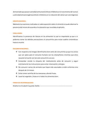 demostradoque poseenactividadantitumoral (efectoinhibitorioenel crecimiento del tumor)
y actividadanticarcinogénica (efecto inhibitorio en la inducción del cáncer por carcinógenos)
OBSERVACIONES:
Mediante lasreacciones realizadas en cada exposición sobre el alimento se pudo observar la
presencia del mismo de acuerdo a la coloración que resultaba al aplicarla.
CONLUSION:
Identificamos la presencia de tóxicos en los alimentos lo cual es importante ya que a si
podemos tomar las debidas precauciones al consumirlos para evitar cuadros sintomáticos
hasta la muerte.
RECOMENDACIONES:
 Con respecto a los hongos identificarlos bien antes de consumirlos ya que los únicos
que son aptos para el consumo humano son los champiñones mientras que otros
causaría la muerte con tan solo consumirlo una vez.
 Comprobar viendo la etiqueta del medicamento antes de consumir y seguir
estrictamente las instrucciones para evitar intoxicación o alergias.
 No consumir carnes de animales que hayan sido vacunados o estén enfermos sino
después de 3-4 meses
 Evitar comer semillas de las manzanas y demás frutas.
 Lavar los vegetales ,frutas en si todos los alimentos bien .
FIRMA DE RESPONSALIDAD:
Khatherine Elizabeth Cayambe Avilés --------------------------------------------------------
 