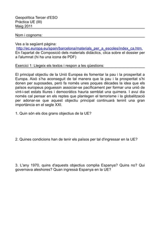Geopolítica Tercer d'ESO
Pràctica UE (III)
Maig 2011

Nom i cognoms:

Ves a la següent pàgina:
 http://ec.europa.eu/spain/barcelona/materials_per_a_escoles/index_ca.htm.
En l'apartat de Composició dels materials didàctics, clica sobre el dossier per
a l'alumnat (hi ha una icona de PDF)

Exercici 1: Llegeix els textos i respon a les qüestions:

El principal objectiu de la Unió Europea és fomentar la pau i la prosperitat a
Europa. Això s’ha aconseguit de tal manera que la pau i la prosperitat s’hi
donen per suposades, però fa només unes poques dècades la idea que els
països europeus poguessin associar-se pacíficament per formar una unió de
vint-i-set estats lliures i democràtics hauria semblat una quimera. I avui dia
només cal pensar en els reptes que plantegen el terrorisme i la globalització
per adonar-se que aquest objectiu principal continuarà tenint una gran
importància en el segle XXI.

1. Quin són els dos grans objectius de la UE?




2. Quines condicions han de tenir els països per tal d'ingressar en la UE?




3. L'any 1970, quins d'aquests objectius complia Espanya? Quins no? Qui
governava aleshores? Quan ingressà Espanya en la UE?
 