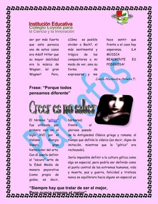 “Siempre hay que tratar de ser el mejor,
Pero nunca creerse el mejor”
ser por más fuerte
que este parezca
uno de estos casos
era Adolf Hitler que
su mayor debilidad
era la música de
Wagner, ¡el gran
Wagner! Pero,
¿Cómo es posible
olvidar a Bach?, el
más sentimental y
trágico de los
compositores a mi
modo de ver, amo su
forma de
expresarse y me
hace sentir que
frente a el caos hay
esperanza. ¡LA
MÙSICA
REALMENTE ES
PODEROSA!
Liseth Alexandra Arrieta P.
Frase: “Porque todos
pensamos diferente”
El término "gótico"
fue utilizado por
primera vez en el
siglo XVI por el
italiano Giorgio
Vasari, gran
historiador del arte.
Con él quería definir
el "oscuro" arte de
la Edad Media de
manera peyorativa
(como propio de
godos, es decir,
bárbaros)
frente al
glorioso pasado
de la Antigüedad Clásica griega y romana; al
tiempo que definía lo clásico (es decir, digno de
imitación, mientras que lo "gótico" era
rechazado).
Sería imposible definir a la cultura gótica como
algo en especial, pero podría ser definido como
el punto central de los extremos humanos, vida
y muerte, paz y guerra, felicidad y tristeza
nunca se equilibrara hacia alguno en especial ya
 