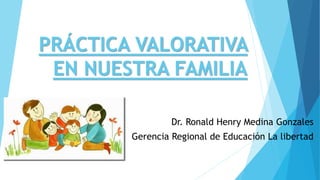 PRÁCTICA VALORATIVA
EN NUESTRA FAMILIA
Dr. Ronald Henry Medina Gonzales
Gerencia Regional de Educación La libertad
 