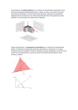 Vistas Diédricas: El sistema diédrico es un método de representación geométrico de los
elementos del espacio tridimensional sobre un plano, es decir, la reducción de las tres
dimensiones del espacio a las dos dimensiones del plano, utilizando una proyección
ortogonal sobre dos planos que se cortan perpendicularmente. Para generar las vistas
diédricas, uno de los planos se abate sobre el segundo.
Vistas axonométricas: La perspectiva axonométrica es un sistema de representación
gráfica, consistente en representar elementos geométricos o volúmenes en un plano,
mediante proyección paralela o cilíndrica, referida a tres ejes ortogonales, de tal forma que
conserven sus proporciones en cada una de las tres direcciones del espacio: altura,
anchura y longitud.
 