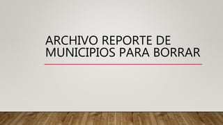 ARCHIVO REPORTE DE
MUNICIPIOS PARA BORRAR
 