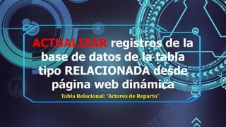 ACTUALIZAR registros de la
base de datos de la tabla
tipo RELACIONADA desde
página web dinámica
Tabla Relacional: “Actores de Reparto”
 