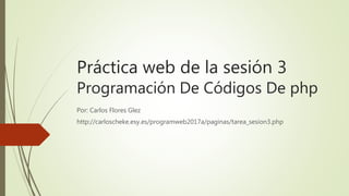 Práctica web de la sesión 3
Programación De Códigos De php
Por: Carlos Flores Glez
http://carloscheke.esy.es/programweb2017a/paginas/tarea_sesion3.php
 