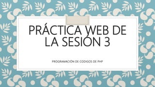 PRÁCTICA WEB DE
LA SESIÓN 3
PROGRAMACIÓN DE CODIGOS DE PHP
 
